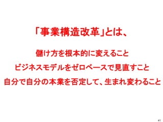 「事業構造改革」とは、
儲け方を根本的に変えること
ビジネスモデルをゼロベースで見直すこと
自分で自分の本業を否定して、生まれ変わること
41
 