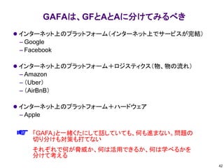 GAFAは、GFとAとAに分けてみるべき
⚫ インターネット上のプラットフォーム（インターネット上でサービスが完結）
– Google
– Facebook
⚫ インターネット上のプラットフォーム＋ロジスティクス（物、物の流れ）
– Amazon
– （Uber）
– （AirBnB）
⚫ インターネット上のプラットフォーム＋ハードウェア
– Apple
42
「GAFA」と一緒くたにして話していても、何も進まない。問題の
切り分けも対策も打てない
それぞれで何が脅威か、何は活用できるか、何は学べるかを
分けて考える
 