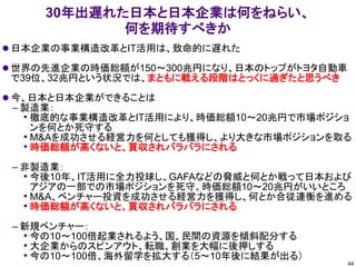 30年出遅れた日本と日本企業は何をねらい、
何を期待すべきか
⚫ 日本企業の事業構造改革とIT活用は、致命的に遅れた
⚫ 世界の先進企業の時価総額が150～300兆円になり、日本のトップがトヨタ自動車
で39位、32兆円という状況では、まともに戦える段階はとっくに過ぎたと思うべき
⚫ 今、日本と日本企業ができることは
– 製造業：
• 徹底的な事業構造改革とIT活用により、時価総額10～20兆円で市場ポジショ
ンを何とか死守する
• M&Aを成功させる経営力を何としても獲得し、より大きな市場ポジションを取る
• 時価総額が高くないと、買収されバラバラにされる
– 非製造業：
• 今後10年、IT活用に全力投球し、GAFAなどの脅威と何とか戦って日本および
アジアの一部での市場ポジションを死守。時価総額10～20兆円がいいところ
• M&A、ベンチャー投資を成功させる経営力を獲得し、何とか合従連衡を進める
• 時価総額が高くないと、買収されバラバラにされる
– 新規ベンチャー：
• 今の10～100倍起業されるよう、国、民間の資源を傾斜配分する
• 大企業からのスピンアウト、転職、創業を大幅に後押しする
• 今の10～100倍、海外留学を拡大する（5～10年後に結果が出る）
44
 