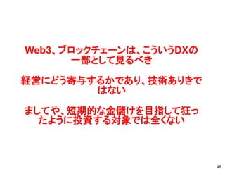 Web3、ブロックチェーンは、こういうDXの
一部として見るべき
経営にどう寄与するかであり、技術ありきで
はない
ましてや、短期的な金儲けを目指して狂っ
たように投資する対象では全くない
48
 
