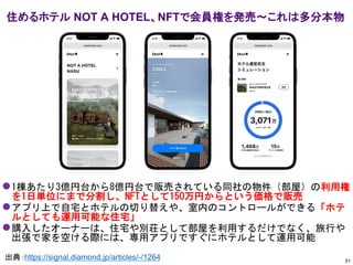 ⚫1棟あたり3億円台から8億円台で販売されている同社の物件（部屋）の利用権
を1日単位にまで分割し、NFTとして150万円からという価格で販売
⚫アプリ上で自宅とホテルの切り替えや、室内のコントロールができる「ホテ
ルとしても運用可能な住宅」
⚫購入したオーナーは、住宅や別荘として部屋を利用するだけでなく、旅行や
出張で家を空ける際には、専用アプリですぐにホテルとして運用可能
住めるホテル NOT A HOTEL、NFTで会員権を発売～これは多分本物
51
出典：https://signal.diamond.jp/articles/-/1264
 
