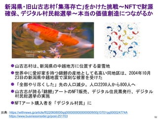 ⚫山古志村は、新潟県の中越地方に位置する豪雪地
⚫世界中に愛好家を持つ錦鯉の産地として名高い同地区は、2004年10月
23日の新潟県中越地震で深刻な被害を受けた
⚫「全部やり尽くした」先の人口減少。人口2200人から800人へ
⚫山古志が誇る｢錦鯉｣アートのNFT販売、デジタル住民票発行、デジタル
村民総選挙の実施
⚫NFTアート購入者を「デジタル村民」に
新潟県・旧山古志村｢集落存亡｣をかけた挑戦～NFTで財源
確保、デジタル村民総選挙～本当の価値創造につながるか
52
出典： https://withnews.jp/article/f0220608000qq000000000000000W00j10701qq000024774A
https://www.businessinsider.jp/post-251703
 
