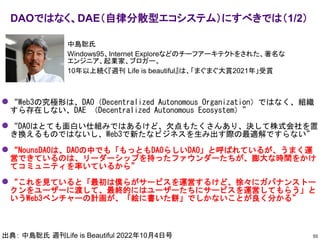 ⚫ “Web3の究極形は、DAO（Decentralized Autonomous Organization）ではなく、組織
すら存在しない、DAE （Decentralized Autonomous Ecosystem）”
⚫ “DAOはとても面白い仕組みではあるけど、欠点もたくさんあり、決して株式会社を置
き換えるものではないし、Web3で新たなビジネスを生み出す際の最適解ですらない”
⚫ “NounsDAOは、DAOの中でも「もっともDAOらしいDAO」と呼ばれているが、うまく運
営できているのは、リーダーシップを持ったファウンダーたちが、膨大な時間をかけ
てコミュニティを率いているから”
⚫ “これを見ていると「最初は僕らがサービスを運営するけど、徐々にガバナンストー
クンをユーザーに渡して、最終的にはユーザーたちにサービスを運営してもらう」と
いうWeb3ベンチャーの計画が、「絵に書いた餅」でしかないことが良く分かる”
DAOではなく、DAE（自律分散型エコシステム）にすべきでは（1/2）
55
出典： 中島聡氏 週刊Life is Beautiful 2022年10月4日号
中島聡氏
Windows95、Internet Exploreなどのチーフアーキテクトをされた、著名な
エンジニア、起業家、ブロガー。
10年以上続く『週刊 Life is beautiful』は、「まぐまぐ大賞2021年」受賞
 
