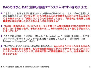 ⚫ “さらに、これほど上手に運営されているNounsDAOの中にも、（メンバーの投票に大
きな影響を与える）ファウンダーたちに気に入られて分前をもらおうとする人々がた
くさん集まっていて「派閥」のようなものを形成しており、「衆合知」を発揮した組
織運営とはほど遠いところにあるように私には見える”
⚫ “DAOの一番の欠点は、ガバナンストークンを持った人間が多数決でDAOの方向性を決
める、という部分であり、それがあるゆえに、Web3の素晴らしさ・美しさが失われて
しまっている”
⚫ “そこで私が提案したいのは、DAOから ”Organization“ (組織）を排除し、全てを
スマートコントラクトにより非中央集権化・自動化してしまう ”Decentralized
Autonomous Ecosystem”（DAE）“
⚫ “DAEがこれまでのやり方と根本的に異なるのは、Appleのようにエコシステムの中心
にある「組織」が存在せず、私も含めた開発者たちがブロックチェーン上にデプロイ
したスマートコントラクトが、自律的に動いて価値を提供し、かつ、お金も稼いでく
れるという点”
DAOではなく、DAE（自律分散型エコシステム）にすべきでは（2/2）
56
出典： 中島聡氏 週刊Life is Beautiful 2022年10月4日号
 