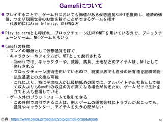 ⚫ プレイすることで、ゲーム外においても価値がある仮想通貨やNFTを獲得し、経済的価
値、つまり現実世界のお金を稼ぐことができるゲームを指す
– 代表的にはAxie Infinity、STEPNなど
⚫ Play-to-earnとも呼ばれ、ブロックチェーン技術やNFTを用いているので、ブロックチ
ェーンゲーム、NFTゲームともいう
⚫ Gamefiの特徴
– プレイの報酬として仮想通貨を稼ぐ
– キャラクターやアイテムが、NFTとして発行される
• GameFiでは、キャラクターや、武器、防具、土地などのアイテムは、NFTとして
発行される
• ブロックチェーン技術を用いているので、現実世界でも自分の所有権を証明可能
• 法定通貨との交換も可能
• これにより、特に平均収入が比較的低めの国では、アルバイトや正社員として働
く収入よりもGameFiの収益の方が高くなる場合があるため、ゲームだけで生計を
立てる人も登場している
– ゲーム外のプラットフォームで取引できる
• この外部で取引できることは、例えゲームの運営会社にトラブルが起こっても、
通貨やキャラクター、アイテムを失う心配がない
Gamefiについて
62
出典： https://www.caica.jp/media/crypto/gamefi-brand-about/
 