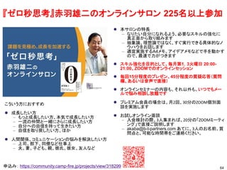 64
申込み： https://community.camp-fire.jp/projects/view/318299
⚫ 本サロンの特長
– なりたい自分になれるよう、必要なスキルの強化に
真正面から取り組みます
– 抽象論、理想論ではなく、すぐ実行できる具体的なノ
ウハウをお話します
– 適宜実施するA4メモ、アイデアメモなどで手を動かす
ので、最速で力がつきます
⚫ スキル強化を目的として、毎月第1，3火曜日 20:00-
21:00、ZOOMでのオンラインセッション
⚫ 毎回15分程度のプレゼン、45分程度の質疑応答（質問
欄、あるいは音声で直接）
⚫ オンラインセミナーの内容も、それ以外も、いつでもメー
ルで悩み相談し放題です
⚫ プレミアム会員の場合は、月2回、30分のZOOM個別面
談を実施します
⚫ お試しオンライン面談
– 入会検討の際、3人集まれば、20分の「ZOOMミーティ
ング」で直接ご説明します
– akaba@b-t-partners.com あてに、3人のお名前、質
問点と、可能な時間帯をご連絡ください。
こういう方におすすめ
⚫ 成長したい方
– もっと成長したい方、本気で成長したい方
– 一流の仲間と一緒にさらに成長したい方
– 自分への自信を持って生きたい方
– 自信を取り戻したい方、ほか
⚫ 人間関係、コミュニケーションの悩みを解決したい方
– 上司、部下、同僚など仕事上
– 夫、妻、子ども、親、彼氏、彼女、友人など
『ゼロ秒思考』赤羽雄二のオンラインサロン 225名以上参加
 