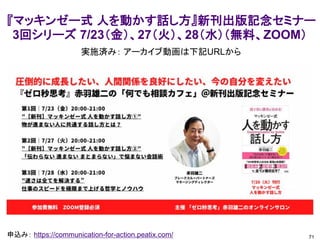 71
申込み： https://communication-for-action.peatix.com/
『マッキンゼー式 人を動かす話し方』新刊出版記念セミナー
3回シリーズ 7/23（金）、27（火）、28（水）（無料、ZOOM）
実施済み： アーカイブ動画は下記URLから
 