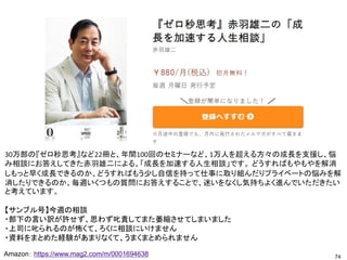 74
Amazon： https://www.mag2.com/m/0001694638
30万部の『ゼロ秒思考』など22冊と、年間100回のセミナーなど、1万人を超える方々の成長を支援し、悩
み相談にお答えしてきた赤羽雄二による、「成長を加速する人生相談」です。 どうすればもやもやを解消
しもっと早く成長できるのか、どうすればもう少し自信を持って仕事に取り組んだりプライベートの悩みを解
消したりできるのか、毎週いくつもの質問にお答えすることで、迷いをなくし気持ちよく進んでいただきたい
と考えています。
【サンブル号】今週の相談
・部下の言い訳が許せず、思わず叱責してまた萎縮させてしまいました
・上司に叱られるのが怖くて、ろくに相談にいけません
・資料をまとめた経験があまりなくて、うまくまとめられません
 