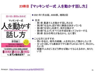 『マッキンゼー式 人を動かす話し方』
⚫ 2021年7月出版、6000部、増刷2回
⚫ 目次
– 第1章 最速で人を動かす話し方とは
– 第2章「仕込み」話す前に勝負は決まっている
– 第3章「仕切り」共感で、相手を動かす
– 第4章「仕上げ」すべての手段を使ってフォローする
– 第5章 自分の考えがあるから、心に響く
⚫ こんな方におすすめ
– 想いを伝え、相手の組織、人を何とかして動かしたい方
– せっかく話しても最後までやり遂げられないので、何とかし
たい方
– 組織や人のどこをどう押せば動いてもらえるのか、知りた
い方
76
Amazon： https://www.amazon.co.jp/dp/4295405787/
23冊目
 