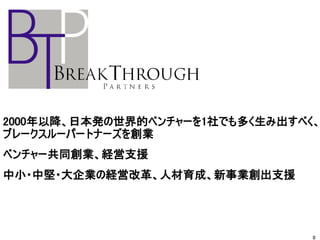 2000年以降、日本発の世界的ベンチャーを1社でも多く生み出すべく、
ブレークスルーパートナーズを創業
ベンチャー共同創業、経営支援
中小・中堅・大企業の経営改革、人材育成、新事業創出支援
8
 
