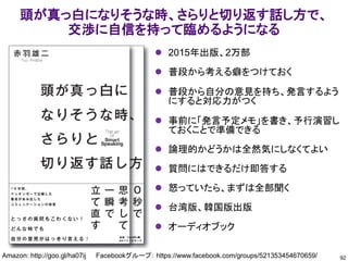 頭が真っ白になりそうな時、さらりと切り返す話し方で、
交渉に自信を持って臨めるようになる
92
Amazon: http://goo.gl/ha07ij Facebookグループ： https://www.facebook.com/groups/521353454670659/
⚫ 2015年出版、2万部
⚫ 普段から考える癖をつけておく
⚫ 普段から自分の意見を持ち、発言するよう
にすると対応力がつく
⚫ 事前に「発言予定メモ」を書き、予行演習し
ておくことで準備できる
⚫ 論理的かどうかは全然気にしなくてよい
⚫ 質問にはできるだけ即答する
⚫ 怒っていたら、まずは全部聞く
⚫ 台湾版、韓国版出版
⚫ オーディオブック
 