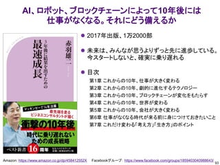 93
Amazon: https://www.amazon.co.jp/dp/458412552X Facebookグループ： https://www.facebook.com/groups/1859403040988643/
AI、ロボット、ブロックチェーンによって10年後には
仕事がなくなる。それにどう備えるか
⚫ 2017年出版、1万2000部
⚫ 未来は、みんなが思うよりずっと先に進歩している。
今スタートしないと、確実に乗り遅れる
⚫ 目次
第1章 これからの10年、仕事が大きく変わる
第2章 これからの10年、劇的に進化するテクノロジー
第3章 これからの10年、ブロックチェーンが変化をもたらす
第4章 これからの10年、世界が変わる
第5章 これからの10年、会社が大きく変わる
第6章 仕事がなくなる時代が来る前に身につけておきたいこと
第7章 これだけ変わる「考え方」「生き方」のポイント
 