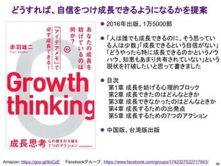 96
Amazon: https://goo.gl/ttoCzE Facebookグループ： https://www.facebook.com/groups/1742327522717843/
どうすれば、自信をつけ成長できるようになるかを提案
⚫ 2016年出版、1万5000部
⚫ 「人は誰でも成長できるのに、そう思ってい
る人は少数」「成長できるという自信がない」
「どうやったら特に成長できるのかというノウ
ハウ、知恵もあまり共有されていない」という
現状を打破したいと思って書きました
⚫ 目次
第1章 成長を妨げる心理的ブロック
第2章 成長できたのはどんなときか
第3章 成長できなかったのはどんなときか
第4章 成長するための出発点
第5章 成長するための7つのアクション
⚫ 中国版、台湾版出版
 