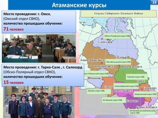 19
Место проведения: г. Омск,
(Омский отдел СВКО),
количество прошедших обучение:
71 человек
Атаманские курсы
Место проведения: г. Тарко-Сале , г. Салехард
(Обско-Полярный отдел СВКО),
количество прошедших обучение:
15 человек
 
