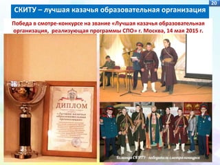 20
Победа в смотре-конкурсе на звание «Лучшая казачья образовательная
организация, реализующая программы СПО» г. Москва, 14 мая 2015 г.
СКИТУ – лучшая казачья образовательная организация
 