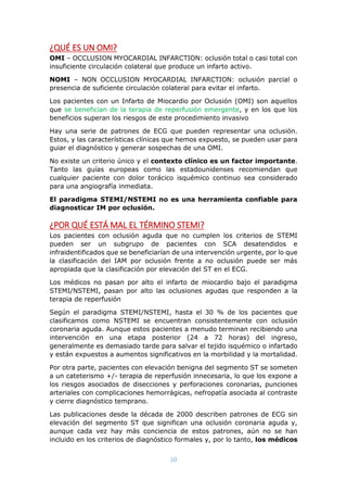 10
¿QUÉ ES UN OMI?
OMI – OCCLUSION MYOCARDIAL INFARCTION: oclusión total o casi total con
insuficiente circulación colateral que produce un infarto activo.
NOMI – NON OCCLUSION MYOCARDIAL INFARCTION: oclusión parcial o
presencia de suficiente circulación colateral para evitar el infarto.
Los pacientes con un Infarto de Miocardio por Oclusión (OMI) son aquellos
que se benefician de la terapia de reperfusión emergente, y en los que los
beneficios superan los riesgos de este procedimiento invasivo
Hay una serie de patrones de ECG que pueden representar una oclusión.
Estos, y las características clínicas que hemos expuesto, se pueden usar para
guiar el diagnóstico y generar sospechas de una OMI.
No existe un criterio único y el contexto clínico es un factor importante.
Tanto las guías europeas como las estadounidenses recomiendan que
cualquier paciente con dolor torácico isquémico continuo sea considerado
para una angiografía inmediata.
El paradigma STEMI/NSTEMI no es una herramienta confiable para
diagnosticar IM por oclusión.
¿POR QUÉ ESTÁ MAL EL TÉRMINO STEMI?
Los pacientes con oclusión aguda que no cumplen los criterios de STEMI
pueden ser un subgrupo de pacientes con SCA desatendidos e
infraidentificados que se beneficiarían de una intervención urgente, por lo que
la clasificación del IAM por oclusión frente a no oclusión puede ser más
apropiada que la clasificación por elevación del ST en el ECG.
Los médicos no pasan por alto el infarto de miocardio bajo el paradigma
STEMI/NSTEMI, pasan por alto las oclusiones agudas que responden a la
terapia de reperfusión
Según el paradigma STEMI/NSTEMI, hasta el 30 % de los pacientes que
clasificamos como NSTEMI se encuentran consistentemente con oclusión
coronaria aguda. Aunque estos pacientes a menudo terminan recibiendo una
intervención en una etapa posterior (24 a 72 horas) del ingreso,
generalmente es demasiado tarde para salvar el tejido isquémico o infartado
y están expuestos a aumentos significativos en la morbilidad y la mortalidad.
Por otra parte, pacientes con elevación benigna del segmento ST se someten
a un cateterismo +/- terapia de reperfusión innecesaria, lo que los expone a
los riesgos asociados de disecciones y perforaciones coronarias, punciones
arteriales con complicaciones hemorrágicas, nefropatía asociada al contraste
y cierre diagnóstico temprano.
Las publicaciones desde la década de 2000 describen patrones de ECG sin
elevación del segmento ST que significan una oclusión coronaria aguda y,
aunque cada vez hay más conciencia de estos patrones, aún no se han
incluido en los criterios de diagnóstico formales y, por lo tanto, los médicos
 