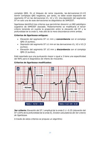 14
complejo QRS. En el bloqueo de rama izquierda, las derivaciones V1-V3
tienen complejos QRS negativos, por tanto, no debe existir depresión del
segmento ST en las derivaciones V1, V2 y V3. Una depresión del segmento
ST en solo una de esas derivaciones es diagnóstico de IAMCEST.
Sgarbossa identificó tres criterios que permitirían discernir un BRI patológico
sugestivo de IAMCEST asociado. Posteriormente se modificaría el tercer
criterio teniendo en cuenta la proporción entre la elevación del ST y la
profundidad de la onda S, más allá de la mera discordancia entre ambas.
Criterios de Sgarbossa antiguos:
 Elevación del segmento ST ≥1 mm y concordancia con el complejo
QRS (5 puntos).
 Depresión del segmento ST ≥1 mm en las derivaciones V1, V2 o V3 (3
puntos).
 Elevación del segmento ST ≥5 mm y discordancia con el complejo
QRS (2 puntos).
Está reportado que una puntuación mayor o igual a 3 tiene una especificidad
del 90% para el diagnóstico de infarto de miocardio.
Criterios de Sgarbossa modificados:
3er criterio: Elevación del ST / amplitud de la onda S ≤−0.25 (elevación del
ST ≥25% de la profundidad de la onda S). Existen calculadoras del 3er criterio
de Sgarbossa.
A través de estos criterios se propuso un algoritmo:
 