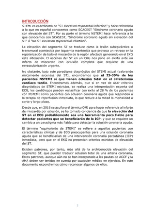 2
INTRODUCCIÓN
STEMI es el acrónimo de “ST elevation myocardial infartion” y hace referencia
a lo que en español conocemos como SCACEST “Síndrome coronario agudo
con elevación del ST”. Por su parte el término NSTEMI hace referencia a lo
que conocemos con SCASEST, “Síndrome coronario agudo sin elevación del
ST” ó “No ST elevation myocardial infartion”.
La elevación del segmento ST se traduce como la lesión subepicárdica o
transmural acontecida por isquemia mantenida que provoca un retraso en la
repolarización de todo el miocardio de la región afectada generando en el EKG
esta alteración. El ascenso del ST en un EKG nos pone en alerta ante un
infarto de miocardio con oclusión completa que requiere de una
revascularización urgente.
No obstante, bajo este paradigma diagnóstico del STEMI actual (valorando
únicamente ascensos del ST), encontramos que el 25-30% de los
pacientes NSTEMI sí que tienen oclusión total en el cateterismo
cardíaco tardío. Encontramos además, que si en vez de usar criterios
diagnósticos de STEMI estrictos, se realiza una interpretación experta del
ECG, los cardiólogos pueden reclasificar con éxito al 28 % de los pacientes
con NSTEMI como pacientes con oclusión coronaria aguda que responden a
la terapia de reperfusión inmediata, lo que reduce a la mitad la mortalidad a
corto y largo plazo.
Desde que, en 2018 se acuñara el térmico OMI para hacer referencia al infarto
de miocardio por oclusión, se ha tomado conciencia de que la elevación del
ST en el ECG probablemente sea una herramienta poco fiable para
detectar pacientes que se beneficiarán de la ICP, y que se requiere un
cambio a un paradigma más fiable para detectar la oclusión coronaria aguda.
El término “equivalente de STEMI” se refiere a aquellos pacientes con
características clínicas y de ECG preocupantes para una oclusión coronaria
aguda que se beneficiarían de una intervención coronaria percutánea (ICP)
inmediata, pero que en el EKG no presentan criterios estrictos de elevación
del ST.
Existen patrones, por tanto, más allá de la archiconocida elevación del
segmento ST, que pueden traducir oclusión total de una arteria coronaria.
Estos patrones, aunque aún no se han incorporado a las pautas de ACCF y la
AHA deben ser tenidos en cuenta por cualquier médico en ejercicio. En este
documento expondremos cómo reconocer algunos de ellos.
 