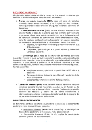 3
RECUERDO ANATÓMICO
El miocardio recibe sangre arterial a través de dos arterias coronarias que
salen de la arteria aorta poco después de su nacimiento:
 Tronco coronario izquierdo (TCI): nace del seno de Valsalva
izquierdo (seno aórtico izquierdo) y su longitud es muy variable,
incluso pudiendo no estar presente en algunos pacientes. Se bifurca en
dos ramas:
+ Descendente anterior (DA): recorre el surco interventricular
anterior hasta el ápex. Es la arteria que más territorio del ventrículo
irriga, desde ella se nutre toda la cara anterior y parte de la cara lateral
del ventrículo izquierdo, así como los dos tercios anteriores del septo,
parte del tracto de salida del ventrículo derecho y en algunos pacientes
los segmentos medioapicales de la cara inferior. Ramas que emite:
 Septales, que penetran en el tabique interventricular en sus
2/3 anteriores.
 Diagonales, que se dirigen a la pared anterior y lateral del
ventrículo izquierdo.
+ Circunfleja (Cx): nace de la bifurcación del tronco coronario
izquierdo y recorre el surco auriculoventricular izquierdo en dirección al surco
interventricular posterior. Irriga la cara lateral y posterolateral del ventrículo
izquierdo, la cara lateral y posterior de la aurícula izquierda y si hay
dominancia izquierda, también irriga la cara inferior del ventrículo izquierdo.
Ramas que emite:
 Marginales obtusas, que van a la pared libre del VI lateral y
posterior.
 Ramas auriculares: irrigan la pared lateral y posterior de la
aurícula izquierda.
 Descendente posterior: en el 7% de los pacientes.
 Coronaria derecha (CD): nace del seno aórtico derecho e irriga el
ventrículo derecho (ramas marginales agudas) y, en función de la
dominancia coronaria, la cara inferior, posterior (incluyendo la porción
posterior del tabique) y lateral del VI (rama descendente o
interventricular posterior y ramas posterolaterales). En la mayoría de
los paciente da la arteria del nodo sinusal.
CONCEPTO DE DOMINANCIA
La dominancia cardiaca se refiere a cual arteria coronaria da la descendente
posterior o ramo interventricular posterior.
+ Dominancia derecha (85% de la población): la CD origina la
descendente posterior y al menos una rama posterolateral.
+ Dominancia izquierda (7%): la Cx origina la descendente
posterior y todas las posterolaterales.
 