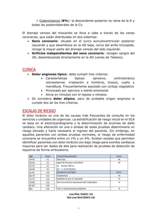 4
+ Codominancia (8%): la descendente posterior es rama de la D y
todas las posterolaterales de la Cx.
El drenaje venoso del miocardio se lleva a cabo a través de las venas
coronarias, que están distribuidas en dos sistemas:
 Seno coronario: situado en el surco aurculoventricular posterior
izquierdo y que desemboca en la AD baja, cerca del anillo tricúspide,
recoge la mayor parte del drenaje venoso del lado izquierdo.
 Orificios independientes del seno coronario: recogen sangre del
VD, desembocando directamente en la AD (venas de Tebesio).
CLÍNICA
 Dolor anginoso típico: debe cumplir tres criterios:
 Características típicas: opresivo, centrotorácico
retroesternal, irradiación a hombros, brazos, cuello y
mandíbula. Frecuentemente asociado con cortejo vegetativo
 Provocado por ejercicio o estrés emocional
 Alivia en minutos con el reposo o nitratos.
 Se considera dolor atípico, pero de probable origen anginoso si
cumple dos de los tres criterios.
ESCALAS DE RIESGO
El dolor torácico es una de las causas más frecuentes de consulta en los
servicios y unidades de urgencias. La estratificación de riesgo inicial en el SCA
se basa en el electrocardiograma y la determinación de enzimas de daño
cardiaco. Una alteración en una o ambas de estas pruebas determinaría un
riesgo elevado y haría necesario el ingreso del paciente. Sin embargo, en
aquellos pacientes con ambas pruebas normales, el riesgo de enfermedad
coronaria se encuentra entre un 1% y un 4%. Existen escalas que permiten
identificar pacientes con dolor torácico con bajo riesgo para eventos cardiacos
mayores para ser dados de alta para realización de pruebas de detección de
isquemia de forma ambulatoria.
 