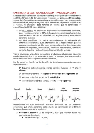 6
CAMBIOS EN EL ELECTROCARDIOGRAMA – PARADIGMA STEMI
En todos los pacientes con sospecha de cardiopatía isquémica debe realizarse
un ECG estándar de 12 derivaciones en reposo en los primeros 10 minutos,
ya que la información que proporciona se considera que, tras la anamnesis
del dolor torácico, ocupa el segundo lugar en el orden de pruebas diagnósticas
a realizar. Al analizarlo debe tenerse en cuenta que la sensibilidad y
especificidad del ECG no es absoluta:
 Un ECG normal no excluye el diagnóstico de enfermedad coronaria,
pues resulta normal en el 50% de los pacientes anginosos fuera de las
crisis de dolor, incluso en pacientes con angina grave y enfermedad
coronaria extensa.
 Un ECG patológico no indica necesariamente la existencia de
enfermedad coronaria, pues alteraciones de la repolarización pueden
aparecer en situaciones diferentes como en la pericarditis, hipertrofia
ventricular izquierda, preexitación, anomalías electrolíticas, fármacos
como la digoxina y antiarrítmicos, hiperventilación y otras.
Tras la oclusión de una arteria coronaria se produce una situación de isquemia
en el miocardio irrigado por esta arteria, que, de no corregirse, comenzará a
sufrir daño miocárdico y posteriormente necrosis.
Por lo tanto, en función de la duración de la oclusión coronaria aparecen
sucesivamente:
1º Isquemia subendocárdica, siendo cambios fugaces -> T alta y
picuda
2º lesión subepicárdica -> supradesnivelación del segmento ST
3º Necrosis (a las 3-4 horas) -> Q patológica
4º Isquemia subepicárdica (a las 24-48 h) -> T negativas
Dependiendo de cual derivación presente elevación del ST podemos
determinar qué arteria coronaria está ocluida. La significación en el ECG de
la anatomía coronaria es la siguiente:
 Coronaria derecha (si se sospecha, hay que intentar hacer las
derivaciones derechas):
 Pared inferior (II, III, aVF)
 