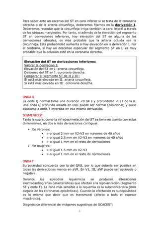 8
Para saber ante un ascenso del ST en cara inferior si se trata de la coronaria
derecha o de la arteria circunfleja, deberemos fijarnos en la derivación I.
Deberemos recordar que la circunfleja irriga también la cara lateral a través
de las obtusas marginales. Por tanto, si además de la elevación del segmento
ST en derivaciones inferiores, hay elevación del ST en alguna de las
derivaciones laterales, es más probable que la arteria ocluida sea la
circunfleja. Esta probabilidad aumenta si hay elevación en la derivación I. Por
el contrario, si hay un descenso especular del segmento ST en I, es muy
probable que la oclusión esté en la coronaria derecha.
Elevación del ST en derivaciones inferiores:
Valorar la derivación I:
Elevación del ST en I: arteria circunfleja.
Descenso del ST en I: coronaria derecha.
Comparar el segmento ST de II y III:
Si está más elevado en II: arteria circunfleja.
Si está más elevado en III: coronaria derecha.
ONDA Q
La onda Q normal tiene una duración <0.04 s y profundidad <1/3 de la R.
Una onda Q profunda aislada en DIII puede ser normal (posicional) y suele
asociarse a onda T invertida en esa misma derivación.
SEGMENTO ST
Tanto la supra, como la infradesnivelación del ST se tiene en cuenta con estas
dimensiones, en dos o más derivaciones contiguas:
 En varones:
 > o igual 2 mm en V2-V3 en mayores de 40 años
 > o igual 2.5 mm en V2-V3 en menores de 40 años
 > o igual 1 mm en el resto de derivaciones
 En mujeres:
 > o igual 1.5 mm en V2-V3
 > o igual 1 mm en el resto de derivaciones
ONDA T
Su polaridad concuerda con la del QRS, por lo que debería ser positiva en
todas las derivaciones menos en aVR. En V1, III, aVF puede ser aplanada o
negativa.
Durante los episodios isquémicos se producen alteraciones
electrocardiografías características que afectan a la repolarización (segmento
ST y onda T). La zona más sensible a la isquemia es la subendocárdica (más
alejada de las coronarias epicárdicas). Cuando la afectación es subepicárdica
es lo mismo que decir que es transmural (afecta a todo el espesor
miocárdico).
Diagnóstico diferencial de imágenes sugestivas de SCACEST:
 