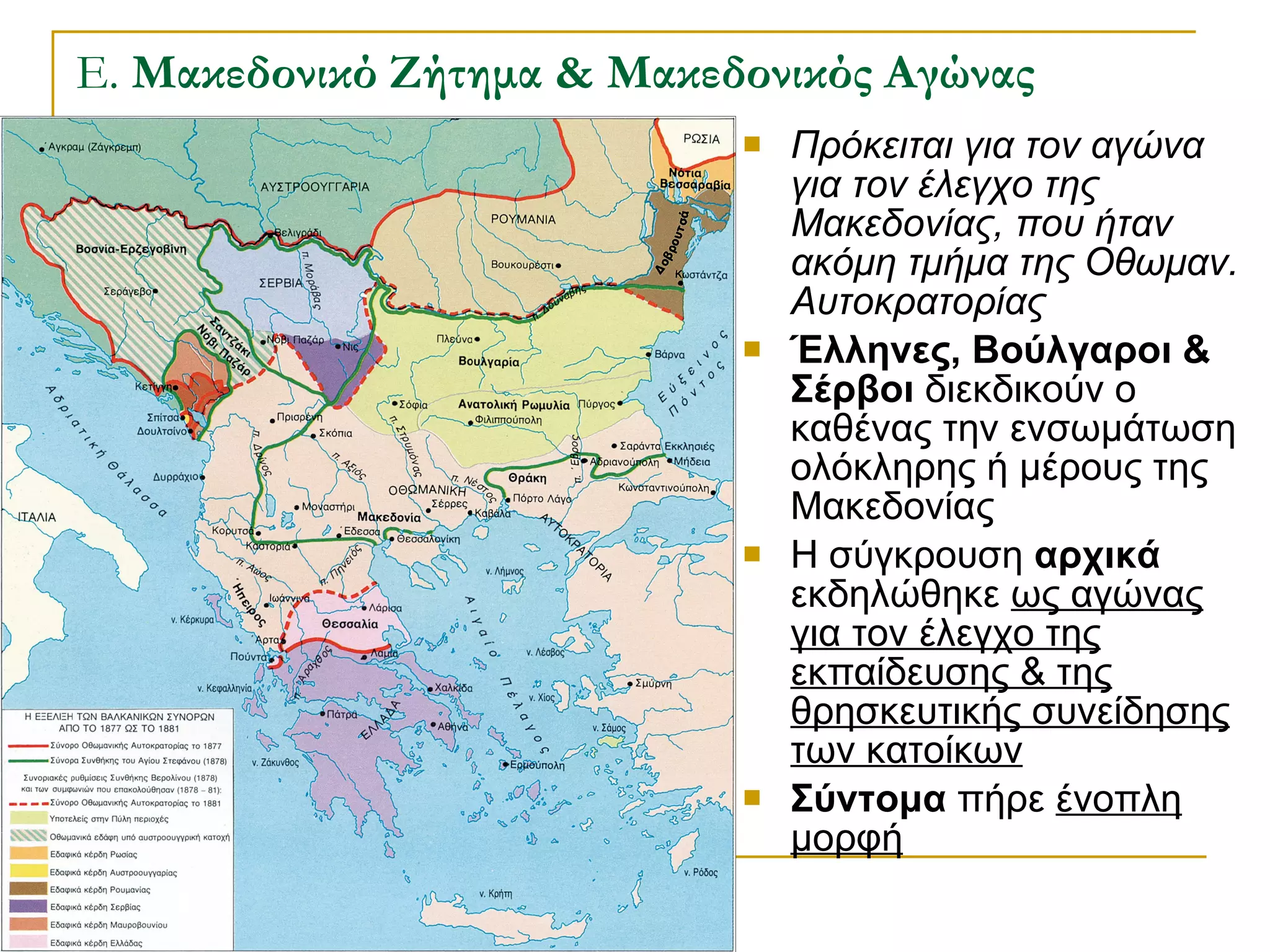 Ε.  Μακεδονικό Ζήτημα & Μακεδονικός Αγώνας Πρόκειται για τον αγώνα για τον έλεγχο της Μακεδονίας, που ήταν ακόμη τμήμα της Οθωμαν. Αυτοκρατορίας Έλληνες, Βούλγαροι & Σέρβοι  διεκδικούν ο καθένας την ενσωμάτωση ολόκληρης ή μέρους της Μακεδονίας Η σύγκρουση  αρχικά  εκδηλώθηκε  ως αγώνας για τον έλεγχο της εκπαίδευσης & της θρησκευτικής συνείδησης των κατοίκων Σύντομα  πήρε  ένοπλη μορφή 