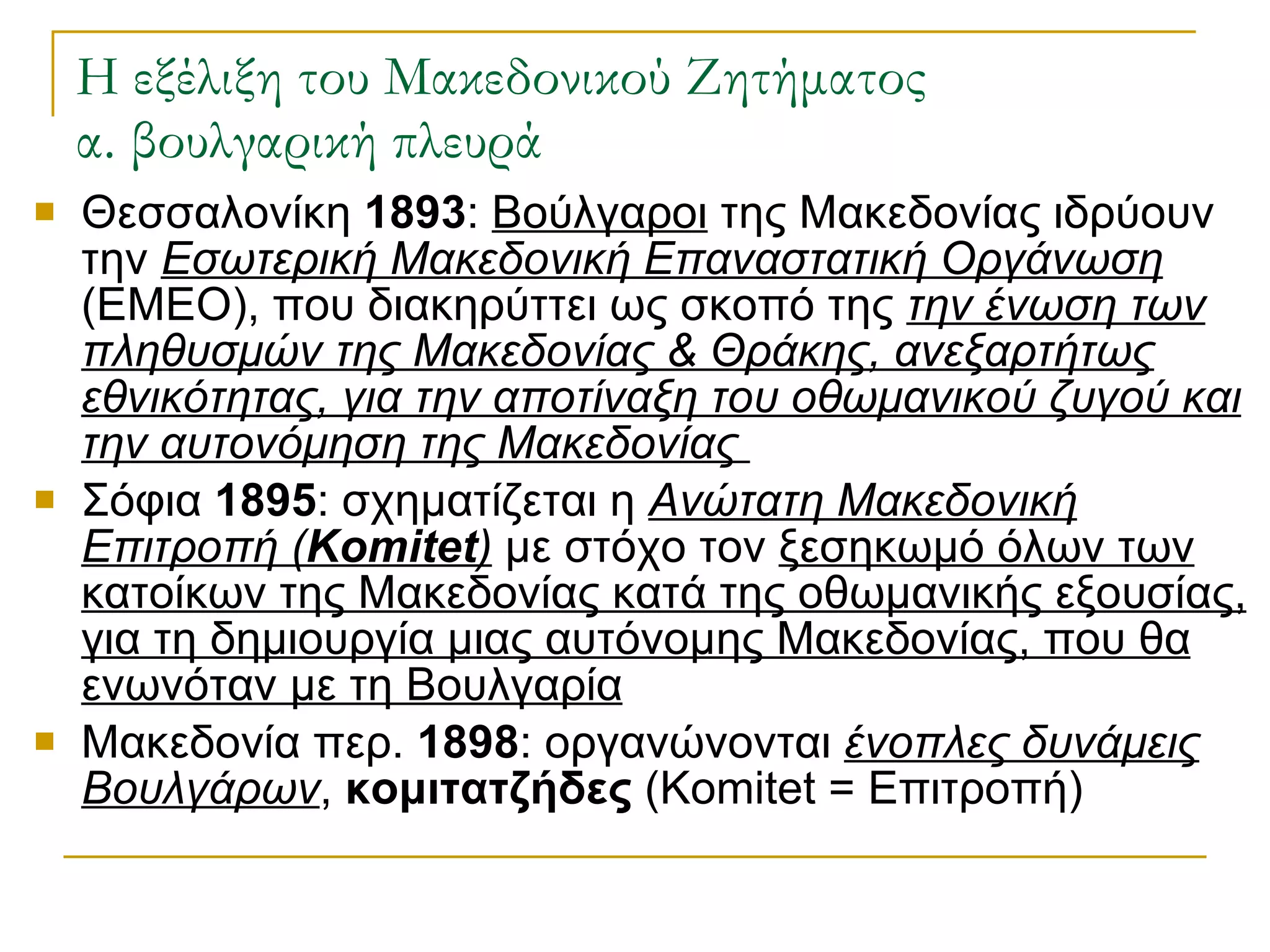 Η εξέλιξη του Μακεδονικού Ζητήματος α. βουλγαρική πλευρά Θεσσαλονίκη  1893 :  Βούλγαροι  της Μακεδονίας ιδρύουν την  Εσωτερική Μακεδονική Επαναστατική Οργάνωση  (ΕΜΕΟ), που διακηρύττει ως σκοπό της  την ένωση των πληθυσμών της Μακεδονίας & Θράκης, ανεξαρτήτως εθνικότητας, για την αποτίναξη του οθωμανικού ζυγού και την αυτονόμηση της Μακεδονίας  Σόφια  1895 : σχηματίζεται η  Ανώτατη Μακεδονική Επιτροπή ( Komitet )  με στόχο τον  ξεσηκωμό όλων των κατοίκων της Μακεδονίας κατά της οθωμανικής εξουσίας, για τη δημιουργία μιας αυτόνομης Μακεδονίας, που θα ενωνόταν με τη Βουλγαρία Μακεδονία περ.  1898 : οργανώνονται  ένοπλες δυνάμεις Βουλγάρων ,  κομιτατζήδες  ( Komitet  = Επιτροπή) 