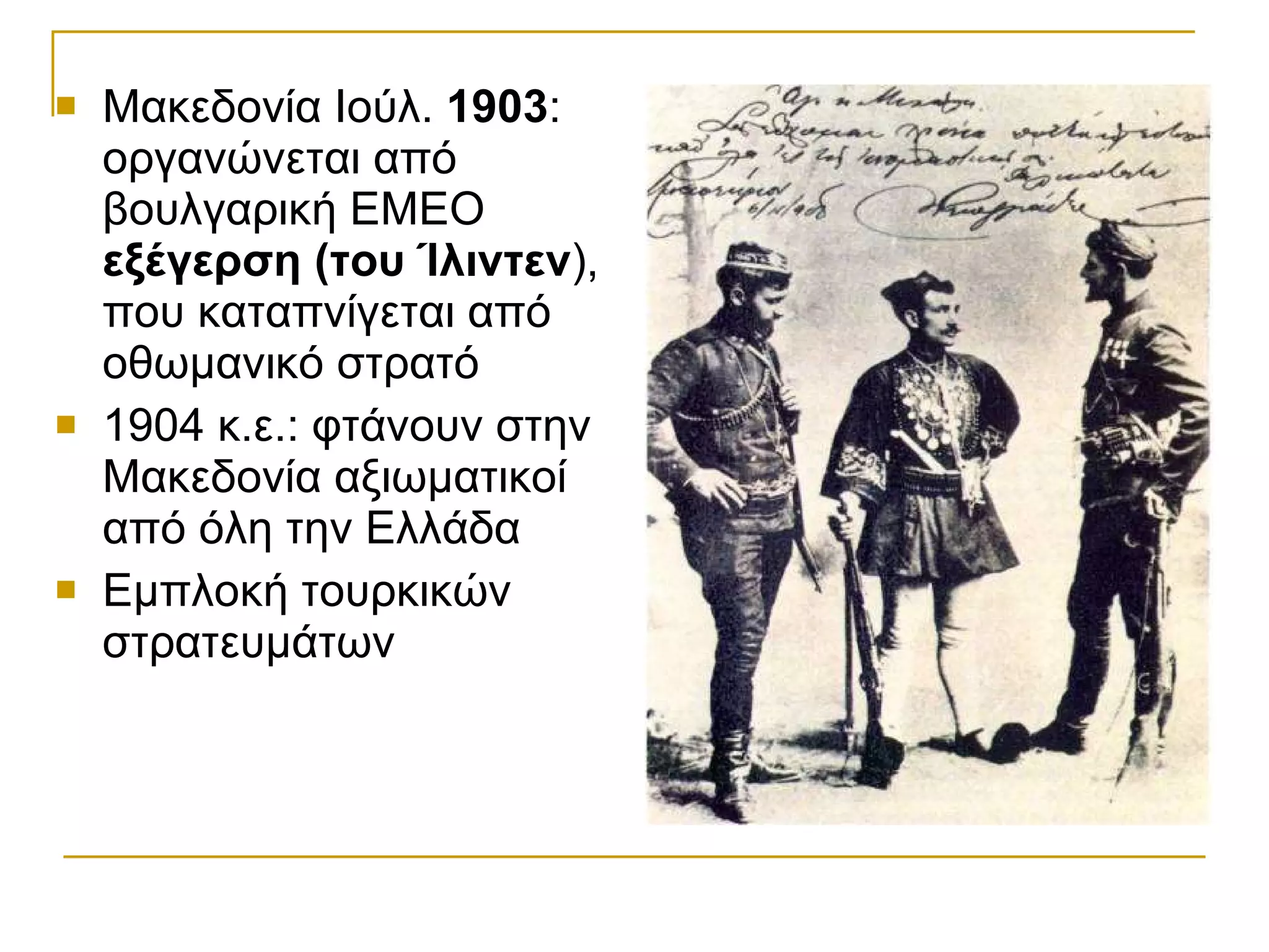 Μακεδονία Ιούλ.  1903 : οργανώνεται από βουλγαρική ΕΜΕΟ  εξέγερση (του Ίλιντεν ), που καταπνίγεται από οθωμανικό στρατό 1904 κ.ε.: φτάνουν στην Μακεδονία αξιωματικοί από όλη την Ελλάδα Εμπλοκή τουρκικών στρατευμάτων 