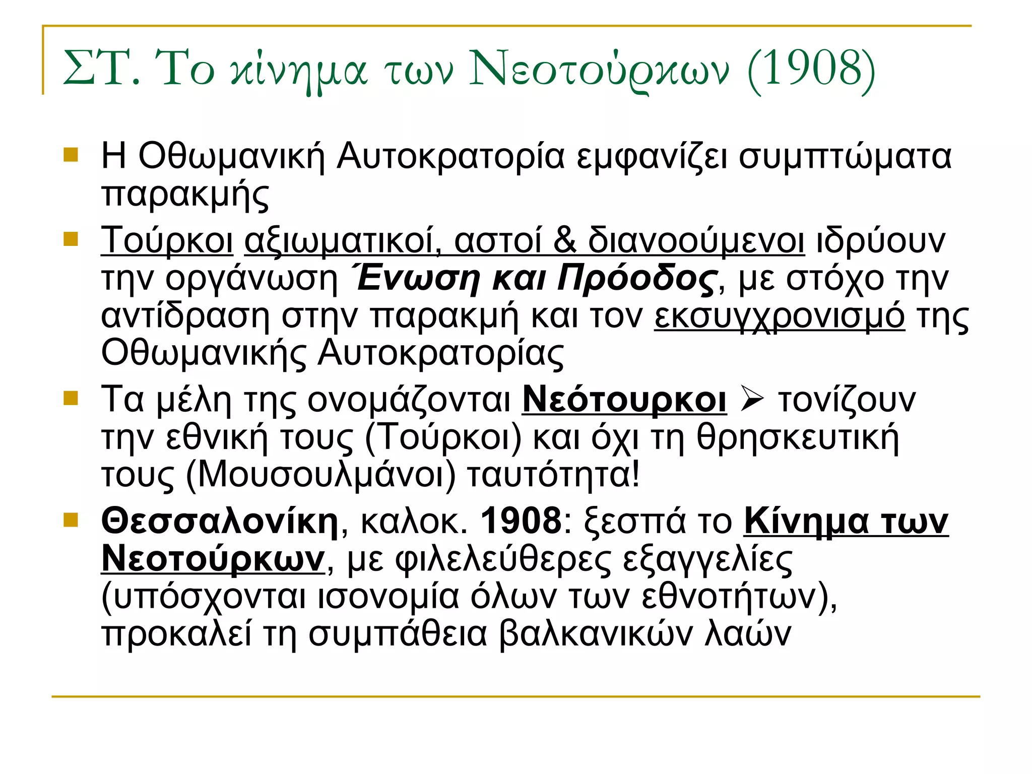 ΣΤ. Το κίνημα των Νεοτούρκων (1908) Η Οθωμανική Αυτοκρατορία εμφανίζει συμπτώματα παρακμής Τούρκοι   αξιωματικοί, αστοί & διανοούμενοι  ιδρύουν την οργάνωση  Ένωση και Πρόοδος , με στόχο την αντίδραση στην παρακμή και τον  εκσυγχρονισμό  της Οθωμανικής Αυτοκρατορίας Τα μέλη της ονομάζονται  Νεότουρκοι     τονίζουν την εθνική τους (Τούρκοι) και όχι τη θρησκευτική τους (Μουσουλμάνοι) ταυτότητα! Θεσσαλονίκη , καλοκ.  1908 : ξεσπά το  Κίνημα των Νεοτούρκων , με φιλελεύθερες εξαγγελίες (υπόσχονται ισονομία όλων των εθνοτήτων), προκαλεί τη συμπάθεια βαλκανικών λαών  