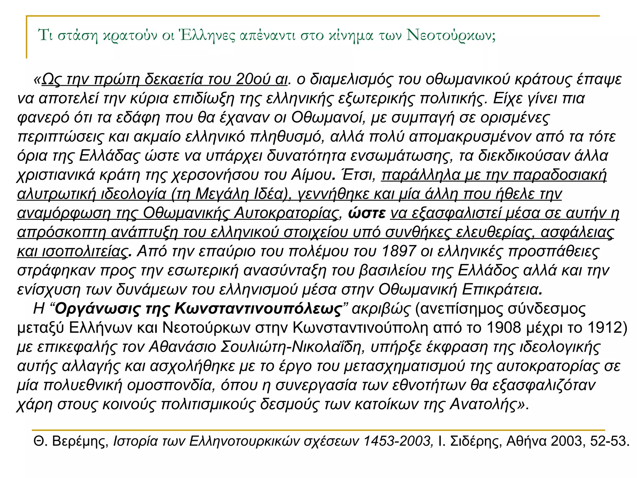 Τι στάση κρατούν οι Έλληνες απέναντι στο κίνημα των Νεοτούρκων; « Ως την πρώτη δεκαετία του 20ού αι . ο διαμελισμός του οθωμανικού κράτους έπαψε να αποτελεί την κύρια επιδίωξη της ελληνικής εξωτερικής πολιτικής. Είχε γίνει πια φανερό ότι τα εδάφη που θα έχαναν οι Οθωμανοί, με συμπαγή σε ορισμένες περιπτώσεις και ακμαίο ελληνικό πληθυσμό, αλλά πολύ απομακρυσμένον από τα τότε όρια της Ελλάδας ώστε να υπάρχει δυνατότητα ενσωμάτωσης, τα διεκδικούσαν άλλα χριστιανικά κράτη της χερσονήσου του Αίμου .  Έτσι,  παράλληλα με την παραδοσιακή αλυτρωτική ιδεολογία (τη Μεγάλη Ιδέα), γεννήθηκε και μία άλλη που ήθελε την αναμόρφωση της Οθωμανικής Αυτοκρατορίας ,  ώστε   να εξασφαλιστεί μέσα σε αυτήν η απρόσκοπτη ανάπτυξη του ελληνικού στοιχείου υπό συνθήκες ελευθερίας, ασφάλειας και ισοπολιτείας .  Από την επαύριο του πολέμου του 1897 οι ελληνικές προσπάθειες στράφηκαν προς την εσωτερική ανασύνταξη του βασιλείου της Ελλάδος αλλά και την ενίσχυση των δυνάμεων του ελληνισμού μέσα στην Οθωμανική Επικράτεια . Η “ Οργάνωσις της Κωνσταντινουπόλεως ” ακριβώς  (ανεπίσημος σύνδεσμος μεταξύ Ελλήνων και Νεοτούρκων στην Κωνσταντινούπολη από το 1908 μέχρι το 1912)  με επικεφαλής τον Αθανάσιο Σουλιώτη-Νικολαΐδη, υπήρξε έκφραση της ιδεολογικής αυτής αλλαγής και ασχολήθηκε με το έργο του μετασχηματισμού της αυτοκρατορίας σε μία πολυεθνική ομοσπονδία, όπου η συνεργασία των εθνοτήτων θα εξασφαλιζόταν χάρη στους κοινούς πολιτισμικούς δεσμούς των κατοίκων της Ανατολής».  Θ. Βερέμης,  Ιστορία των Ελληνοτουρκικών σχέσεων 1453-2003,  Ι. Σιδέρης, Αθήνα 2003, 52-53. 