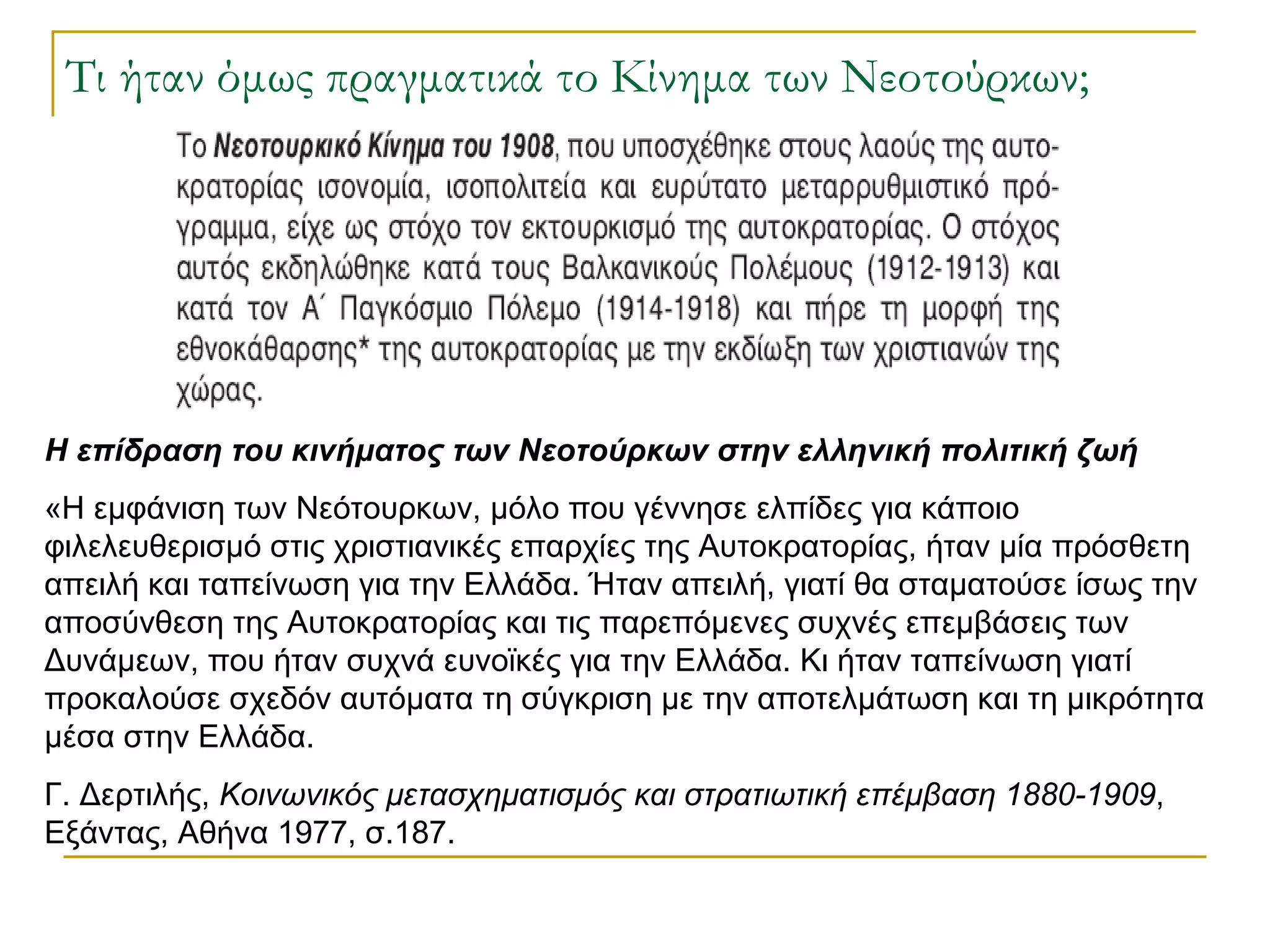 Τι ήταν όμως πραγματικά το Κίνημα των Νεοτούρκων; Η επίδραση του κινήματος των Νεοτούρκων στην ελληνική πολιτική ζωή «Η εμφάνιση των Νεότουρκων, μόλο που γέννησε ελπίδες για κάποιο φιλελευθερισμό στις χριστιανικές επαρχίες της Αυτοκρατορίας, ήταν μία πρόσθετη απειλή και ταπείνωση για την Ελλάδα. Ήταν απειλή, γιατί θα σταματούσε ίσως την αποσύνθεση της Αυτοκρατορίας και τις παρεπόμενες συχνές επεμβάσεις των Δυνάμεων, που ήταν συχνά ευνοϊκές για την Ελλάδα. Κι ήταν ταπείνωση γιατί προκαλούσε σχεδόν αυτόματα τη σύγκριση με την αποτελμάτωση και τη μικρότητα μέσα στην Ελλάδα. Γ. Δερτιλής,  Κοινωνικός μετασχηματισμός και στρατιωτική επέμβαση 1880-1909 , Εξάντας, Αθήνα 1977, σ.187.  