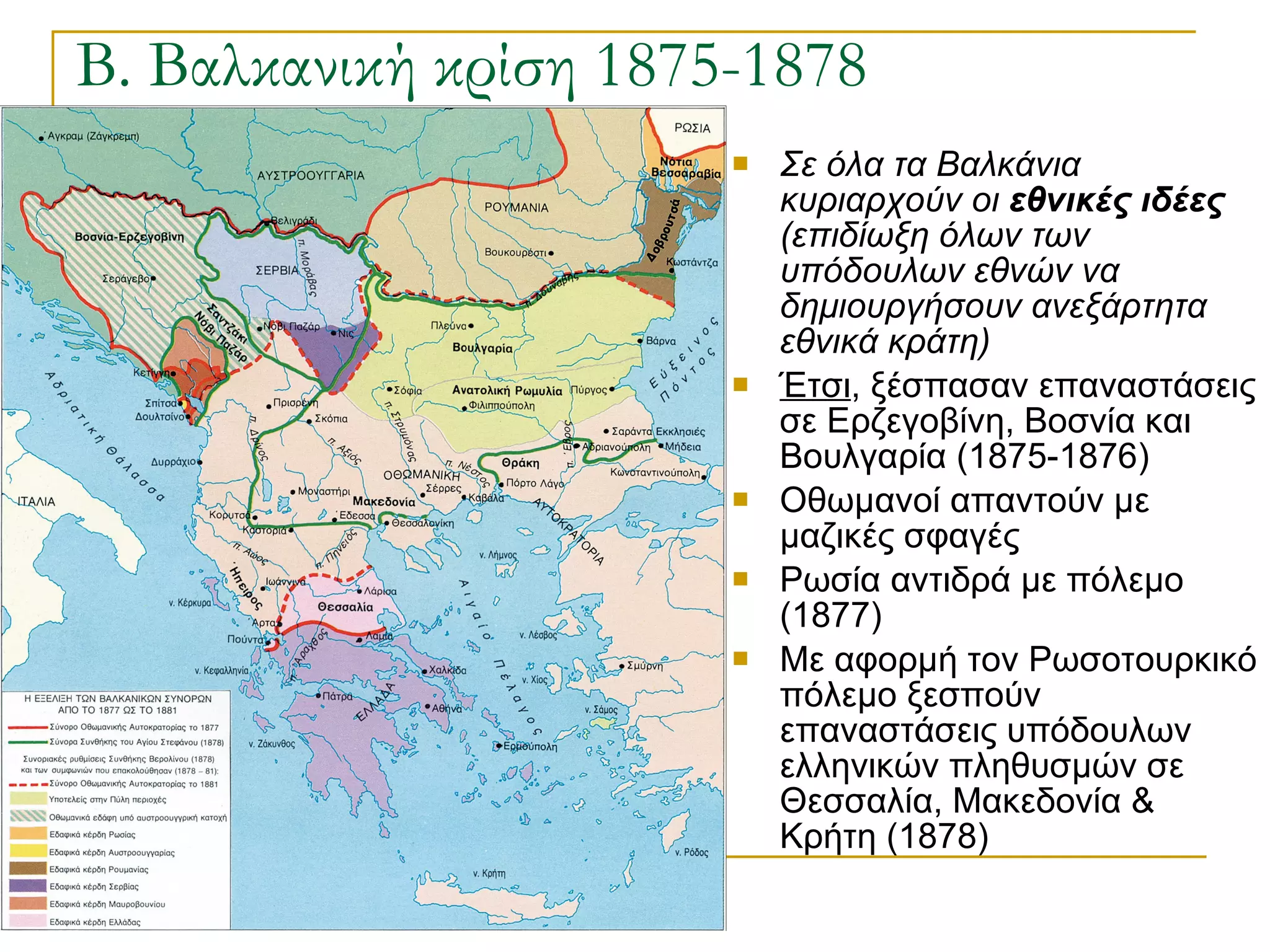 Β. Βαλκανική κρίση 1875-1878 Σε όλα τα Βαλκάνια κυριαρχούν οι  εθνικές ιδέες  (επιδίωξη όλων των υπόδουλων εθνών να δημιουργήσουν ανεξάρτητα εθνικά κράτη) Έτσι , ξέσπασαν επαναστάσεις σε Ερζεγοβίνη, Βοσνία και Βουλγαρία (1875-1876) Οθωμανοί απαντούν με μαζικές σφαγές Ρωσία αντιδρά με πόλεμο (1877) Με αφορμή τον Ρωσοτουρκικό πόλεμο ξεσπούν επαναστάσεις υπόδουλων ελληνικών πληθυσμών σε Θεσσαλία, Μακεδονία & Κρήτη (1878) 