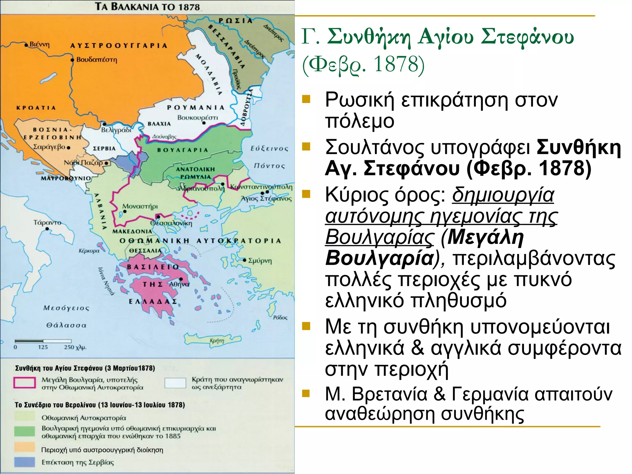 Γ.  Συνθήκη Αγίου Στεφάνου  (Φεβρ. 1878) Ρωσική επικράτηση στον πόλεμο Σουλτάνος υπογράφει  Συνθήκη Αγ. Στεφάνου (Φεβρ. 1878) Κύριος όρος:  δημιουργία αυτόνομης ηγεμονίας της Βουλγαρίας  ( Μεγάλη Βουλγαρία ),  περιλαμβάνοντας πολλές περιοχές με πυκνό ελληνικό πληθυσμό Με τη συνθήκη υπονομεύονται ελληνικά & αγγλικά συμφέροντα στην περιοχή Μ. Βρετανία & Γερμανία απαιτούν αναθεώρηση συνθήκης 