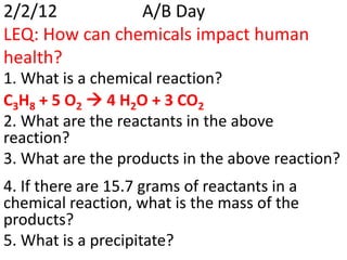 2/2/12          A/B Day
LEQ: How can chemicals impact human
health?
1. What is a chemical reaction?
C3H8 + 5 O2  4 H2O + 3 CO2
2. What are the reactants in the above
reaction?
3. What are the products in the above reaction?
4. If there are 15.7 grams of reactants in a
chemical reaction, what is the mass of the
products?
5. What is a precipitate?
 