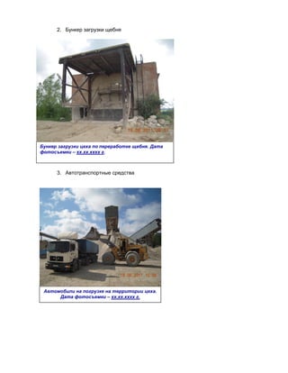 2. Бункер загрузки щебня




Бункер загрузки цеха по переработке щебня. Дата
фотосъемки – хх.хх.хххх г.



      3. Автотранспортные средства




 Автомобили на погрузке на территории цеха.
      Дата фотосъемки – хх.хх.хххх г.
 