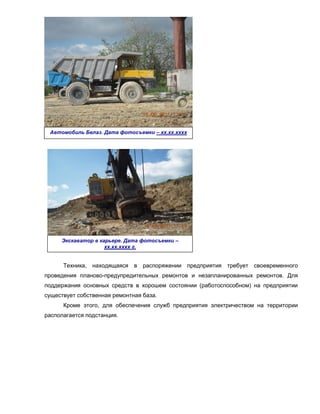 Автомобиль Белаз. Дата фотосъемки – хх.хх.хххх
                      г.




     Экскаватор в карьере. Дата фотосъемки –
                    хх.хх.хххх г.


      Техника, находящаяся в распоряжении предприятия требует своевременного
проведения планово-предупредительных ремонтов и незапланированных ремонтов. Для
поддержания основных средств в хорошем состоянии (работоспособном) на предприятии
существует собственная ремонтная база.
      Кроме этого, для обеспечения служб предприятия электричеством на территории
располагается подстанция.
 
