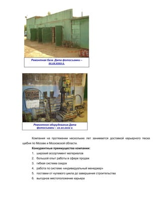Ремонтная база. Дата фотосъемки –
                хх.хх.хххх г.




       Ремонтное оборудование Дата
         фотосъемки – хх.хх.хххх г.



      Компания на протяжении нескольких лет занимается доставкой карьерного песка
щебня по Москве и Московской области.
      Конкурентные преимущества компании:
      1. широкий ассортимент материалов
      2. большой опыт работы в сфере продаж
      3. гибкая система скидок
      4. работа по системе «индивидуальный менеджер»
      5. поставки от нулевого цикла до завершения строительства
      6. выгодное местоположение карьера
 