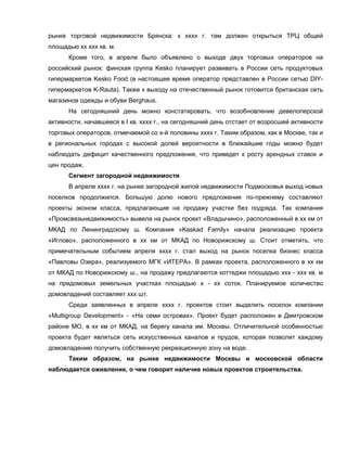 рынке торговой недвижимости Брянска: к хххх г. там должен открыться ТРЦ общей
площадью хх ххх кв. м.
      Кроме того, в апреле было объявлено о выходе двух торговых операторов на
российский рынок: финская группа Kesko планирует развивать в России сеть продуктовых
гипермаркетов Kesko Food (в настоящее время оператор представлен в России сетью DIY-
гипермаркетов K-Rauta). Также к выходу на отечественный рынок готовится британская сеть
магазинов одежды и обуви Berghaus.
      На сегодняшний день можно констатировать, что возобновление девелоперской
активности, начавшееся в I кв. хххх г., на сегодняшний день отстает от возросшей активности
торговых операторов, отмечаемой со х-й половины хххх г. Таким образом, как в Москве, так и
в региональных городах с высокой долей вероятности в ближайшие годы можно будет
наблюдать дефицит качественного предложения, что приведет к росту арендных ставок и
цен продаж.
      Сегмент загородной недвижимости
      В апреле хххх г. на рынке загородной жилой недвижимости Подмосковья выход новых
поселков продолжился. Большую долю нового предложения по-прежнему составляют
проекты эконом класса, предлагающие на продажу участки без подряда. Так компания
«Промсвязьнедвижимость» вывела на рынок проект «Владычино», расположенный в хх км от
МКАД по Ленинградскому ш. Компания «Kaskad Family» начала реализацию проекта
«Иглово», расположенного в хх км от МКАД по Новорижскому ш. Стоит отметить, что
примечательным событием апреля хххх г. стал выход на рынок поселка бизнес класса
«Павловы Озера», реализуемого МГК «ИТЕРА». В рамках проекта, расположенного в хх км
от МКАД по Новорижскому ш., на продажу предлагаются коттеджи площадью ххх - ххх кв. м
на придомовых земельных участках площадью х - хх соток. Планируемое количество
домовладений составляет ххх шт.
      Среди заявленных в апреле хххх г. проектов стоит выделить поселок компании
«Multigroup Development» - «На семи островах». Проект будет расположен в Дмитровском
районе МО, в хх км от МКАД, на берегу канала им. Москвы. Отличительной особенностью
проекта будет являться сеть искусственных каналов и прудов, которая позволит каждому
домовладению получить собственную рекреационную зону на воде.
      Таким образом, на рынке недвижимости Москвы и московской области
наблюдается оживление, о чем говорит наличие новых проектов строительства.
 