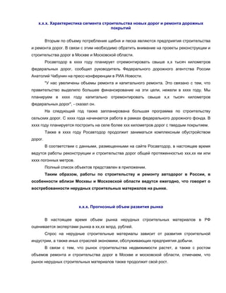 х.х.х. Характеристика сегмента строительства новых дорог и ремонта дорожных
                                      покрытий


         Вторым по объему потребления щебня и песка являются предприятия строительства
и ремонта дорог. В связи с этим необходимо обратить внимание на проекты реконструкции и
строительства дорог в Москве и Московской области.
         Росавтодор в хххх году планирует отремонтировать свыше х,х тысяч километров
федеральных дорог, сообщил руководитель Федерального дорожного агентства России
Анатолий Чабунин на пресс-конференции в РИА Новости.
         "У нас увеличены объемы ремонта и капитального ремонта. Это связано с тем, что
правительство выделило большее финансирование на эти цели, нежели в хххх году. Мы
планируем в хххх году капитально отремонтировать свыше х,х тысяч километров
федеральных дорог", - сказал он.
         На следующий год также запланирована большая программа по строительству
сельских дорог. С хххх года начинается работа в рамках федерального дорожного фонда. В
хххх году планируется построить на селе более ххх километров дорог с твердым покрытием.
         Также в хххх году Росавтодор продолжит заниматься комплексным обустройством
дорог.
         В соответствии с данными, размещенными на сайте Росавтодор, в настоящее время
ведутся работы реконструкции и строительства дорог общей протяженностью ххх,хх км или
хххх погонных метров.
         Полный список объектов представлен в приложении.
         Таким образом, работы по строительству и ремонту автодорог в России, в
особенности вблизи Москвы и Московской области ведутся ежегодно, что говорит о
востребованности нерудных строительных материалов на рынке.



                         х.х.х. Прогнозный объем развития рынка


         В настоящее время объем рынка нерудных строительных материалов в РФ
оценивается экспертами рынка в хх,хх млрд. рублей.
         Спрос на нерудные строительные материалы зависит от развития строительной
индустрии, а также иных отраслей экономики, обслуживающих предприятия добычи.
         В связи с тем, что рынок строительства недвижимости растет, а также с ростом
объемов ремонта и строительства дорог в Москве и московской области, отмечаем, что
рынок нерудных строительных материалов также продолжит свой рост.
 