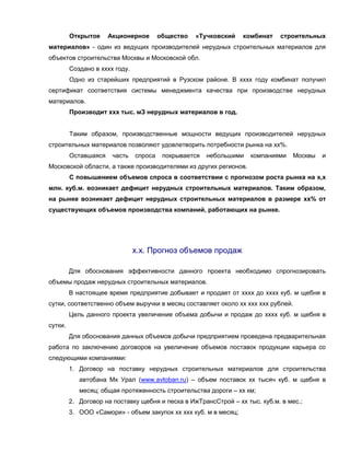 Открытое     Акционерное        общество   «Тучковский   комбинат   строительных
материалов» - один из ведущих производителей нерудных строительных материалов для
объектов строительства Москвы и Московской обл.
         Создано в хххх году.
         Одно из старейших предприятий в Рузском районе. В хххх году комбинат получил
сертификат соответствия системы менеджмента качества при производстве нерудных
материалов.
         Производит ххх тыс. мЗ нерудных материалов в год.


         Таким образом, производственные мощности ведущих производителей нерудных
строительных материалов позволяют удовлетворить потребности рынка на хх%.
         Оставшаяся    часть    спроса    покрывается   небольшими   компаниями   Москвы   и
Московской области, а также производителями из других регионов.
         С повышением объемов спроса в соответствии с прогнозом роста рынка на х,х
млн. куб.м. возникает дефицит нерудных строительных материалов. Таким образом,
на рынке возникает дефицит нерудных строительных материалов в размере хх% от
существующих объемов производства компаний, работающих на рынке.




                                х.х. Прогноз объемов продаж

         Для обоснования эффективности данного проекта необходимо спрогнозировать
объемы продаж нерудных строительных материалов.
         В настоящее время предприятие добывает и продает от хххх до хххх куб. м щебня в
сутки, соответственно объем выручки в месяц составляет около хх ххх ххх рублей.
         Цель данного проекта увеличение объема добычи и продаж до хххх куб. м щебня в
сутки.
         Для обоснования данных объемов добычи предприятием проведена предварительная
работа по заключению договоров на увеличение объемов поставок продукции карьера со
следующими компаниями:
         1. Договор на поставку нерудных строительных материалов для строительства
            автобана Мх Урал (www.avtoban.ru) – объем поставок хх тысяч куб. м щебня в
            месяц; общая протяженность строительства дороги – хх км;
         2. Договор на поставку щебня и песка в ИжТрансСтрой – хх тыс. куб.м. в мес.;
         3. ООО «Самори» - объем закупок хх ххх куб. м в месяц;
 