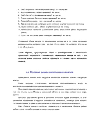 4. ООО «Боуфест» - объем закупок хх ххх куб. м в месяц; (хх)
      5. Аэродром Быково – хх ххх - хх ххх куб. м в месяц;
      6. ООО «БетонСтрой» - хх ххх - хх ххх куб. м в месяц;
      7. Группа компаний Валерия - хх ххх - хх ххх куб. м в месяц;
      8. Племхоз Раменское – х ххх – хх ххх куб. м в месяц.
      9. Трансрегионстрой; в настоящее время компания закупает хх ххх куб. м в месяц;
      10. Группа компаний ОСА – объем закупок хх ххх куб. м в месяц;
      11. Региональные компании (Коломенский район, Егорьевский район, Подольский
          район);
      12. СУ-ххх – в настоящее время планируется хх ххх куб. м в месяц.


      Суммарный объем закупок по заключенным контрактам и по предв рительным
      договоренностям составляет: ххх – ххх тыс. куб. м. в мес., что составляет от х ххх до
      х ххх куб. м. в день.


      Таким    образом,       существующий    спрос и      договоренности   с    заказчиками
      превышают потребности Коломенского щебеночного завода на хх% - что
      является очень сильным запасом прочности и снижает риски реализации
      проекта.




                 х.х. Основные выводы маркетингового анализа

      Проведенный анализ рынка нерудных материалов позволяет сделать следующие
выводы.
      Рынок      нерудных      строительных   материалов     восстанавливается    вслед   за
восстановлением рынка строительства недвижимости и дорого.
      Прогноз роста рынка нерудных строительных материалов позволяет сделать вывод о
том, что объемы рынка Москвы и московской области в хххх году составят хх,хх млрд.
рублей.
      При этом рост объема рынка в денежном выражении будет происходить за счет
увеличения потребности в нерудных строительных материалах, основную долю которых
составляет щебень, а также за счет роста цен на нерудные строительные материалы.
      Рост объемов производства будет сопровождаться увеличением объемов добычи
щебня и песка уже работающими на рынке предприятиями.
 