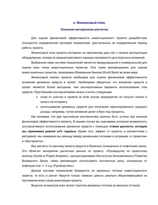 х. Финансовый план

                            Описание методологии расчетов.

      Для оценки финансовой эффективности инвестиционного проекта разработчики
пользуются определенной системой показателей, рассчитанных за определенный период
работы проекта.
      Финансовый план проекта составлен на перспективу двух лет с начала эксплуатации
оборудования, исходя из среднеотраслевого периода окупаемости долгосрочных вложений.
      Выбранная нами система показателей является международной и универсальной для
оценки всех типов инвестиционных проектов. Она также рекомендована для оценки
инвестиционных проектов, проводимых Всемирным Банком (World Bank) во всем мире.
      Финансовый анализ проекта необходим для оценки финансовой эффективности
вложений денежных средств в проект. Необходимо убедиться, что вложение средств в
проект является более выгодным, чем альтернативные варианты использования этих
средств. Простейшими альтернативами можно считать следующие:
           отказ от участия в проекте (в этом случае предприятие не получит ничего и
             ничего не потеряет);
           использование денежных средств для получения гарантированного среднего
             дохода, например, путем вложения денег в банк под проценты.
      Как минимум, эти две простейшие альтернативы должны быть учтены при анализе
финансовой эффективности проекта. В нашем случае мы оцениваем условную возможность
альтернативного использования денежных средств с помощью ставки дисконта, которую
мы принимаем равной хх% годовых. Кроме того, эффект от проекта, в соответствии с
методикой, мы измеряем как разницу между денежными потоками в ситуациях «с проектом»
и «без проекта».
      Все расчеты по данному проекту ведутся в базисных (очищенных от инфляции) ценах.
Это облегчит восприятие расчетных данных по проекту. «Руководство по проектному
анализу (Guide to Project Analysis)», распространяемое Институтом Экономического Развития
Всемирного Банка, также рекомендует использовать постоянные цены, очищенные от
инфляции (см. п. V.х.g «Руководства»).
      Данная система показателей базируется на денежных потоках инвестиционного
проекта, то есть в расчет берутся только «живые» деньги, реально оборачивающиеся на
протяжении всего срока реализации проекта.
      Выручка за минусом всех затрат (притоки денежных потоков за минусом оттоков).
 