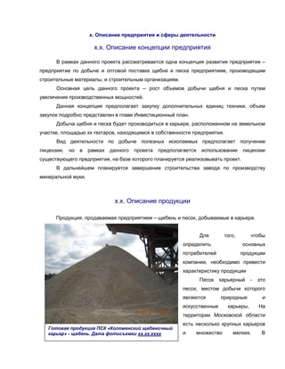 х. Описание предприятия и сферы деятельности

                       х.х. Описание концепции предприятия

      В рамках данного проекта рассматривается одна концепция развития предприятия –
предприятие по добыче и оптовой поставке щебня и песка предприятиям, производящим
строительные материалы, и строительным организациям.
      Основная цель данного проекта – рост объемов добычи щебня и песка путем
увеличения производственных мощностей.
      Данная концепция предполагает закупку дополнительных единиц техники, объем
закупок подробно представлен в главе Инвестиционный план.
      Добыча щебня и песка будет производиться в карьере, расположенном на земельном
участке, площадью хх гектаров, находящемся в собственности предприятия.
      Вид деятельности по добыче полезных ископаемых предполагает получение
лицензии,   но   в   рамках   данного   проекта   предполагается   использование    лицензии
существующего предприятия, на базе которого планируется реализовывать проект.
      В дальнейшем планируется завершение строительства завода по производству
минеральной муки.



                               х.х. Описание продукции

      Продукция, продаваемая предприятием – щебень и песок, добываемые в карьере.


                                                                   Для      того,        чтобы
                                                           определить               основных
                                                           потребителей             продукции
                                                           компании, необходимо привести
                                                           характеристику продукции
                                                                   Песок   карьерный     -   это
                                                           песок, местом добычи которого
                                                           являются        природные          и
                                                           искусственные      карьеры.       На
                                                           территории Московской области
                                                           есть несколько крупных карьеров
   Готовая продукция ПСК «Коломенский щебеночный
   карьер» - щебень. Дата фотосъемки хх.хх.хххх            и    множество      мелких.        В
 