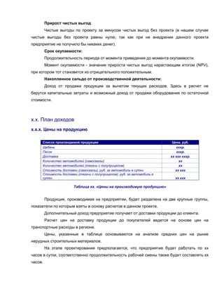 Прирост чистых выгод
         Чистые выгоды по проекту за минусом чистых выгод без проекта (в нашем случае
чистые выгоды без проекта равны нулю, так как при не внедрении данного проекта
предприятие не получило бы никаких денег).
         Срок окупаемости:
         Продолжительность периода от момента приведения до момента окупаемости.
         Момент окупаемости - значение прироста чистых выгод нарастающим итогом (NPV),
при котором тот становится из отрицательного положительным.
         Накопленное сальдо от производственной деятельности:
         Доход от продажи продукции за вычетом текущих расходов. Здесь в расчет не
берутся капитальные затраты и возможный доход от продажи оборудования по остаточной
стоимости.



х.х. План доходов
х.х.х. Цены на продукцию

     Список производимой продукции                                       Цена, руб.
     Щебень                                                                хххр.
     Песок                                                                 хххр.
     Доставка                                                           хх ххх хххр.
     Количество автомобилей (самосвалы)                                      хх
     Количество автомобилей (тягачи с полуприцепом)                          хх
     Стоимость доставки (самосвалы), руб. за автомобиль в сутки            хх ххх
     Стоимость доставки (тягачи с полуприцепом), руб. за автомобиль в
     сутки                                                                хх ххх

                       Таблица хх. «Цены на производимую продукцию»


         Продукция, производимая на предприятии, будет разделена на две крупные группы,
показатели по которым взяты в основу расчетов в данном проекте.
         Дополнительный доход предприятие получает от доставки продукции до клиента.
         Расчет цен на доставку продукции до покупателей ведется на основе цен на
транспортные расходы в регионе.
         Цены, указанные в таблице основываются на анализе средних цен на рынке
нерудных строительных материалов.
         На этапе проектирования предполагается, что предприятие будет работать по хх
часов в сутки, соответственно продолжительность рабочей смены также будет составлять хх
часов.
 