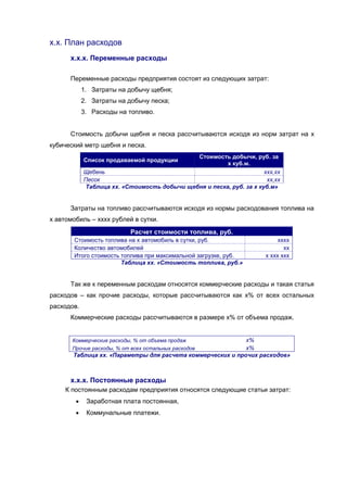 х.х. План расходов
      х.х.х. Переменные расходы

      Переменные расходы предприятия состоят из следующих затрат:
            1. Затраты на добычу щебня;
            2. Затраты на добычу песка;
            3. Расходы на топливо.


      Стоимость добычи щебня и песка рассчитываются исходя из норм затрат на х
кубический метр щебня и песка.
                                             Стоимость добычи, руб. за
            Список продаваемой продукции
                                                       х куб.м.
            Щебень                                                   ххх,хх
            Песок                                                     хх,хх
            Таблица хх. «Стоимость добычи щебня и песка, руб. за х куб.м»


      Затраты на топливо рассчитываются исходя из нормы расходования топлива на
х автомобиль – хххх рублей в сутки.
                           Расчет стоимости топлива, руб.
       Стоимость топлива на х автомобиль в сутки, руб.                     хххх
       Количество автомобилей                                                хх
       Итого стоимость топлива при максимальной загрузке, руб.        х ххх ххх
                       Таблица хх. «Стоимость топлива, руб.»


      Так же к переменным расходам относятся коммерческие расходы и такая статья
расходов – как прочие расходы, которые рассчитываются как х% от всех остальных
расходов.
      Коммерческие расходы рассчитываются в размере х% от объема продаж.


       Коммерческие расходы, % от объема продаж             х%
       Прочие расходы, % от всех остальных расходов         х%
       Таблица хх. «Параметры для расчета коммерческих и прочих расходов»



      х.х.х. Постоянные расходы
     К постоянным расходам предприятия относятся следующие статьи затрат:
            Заработная плата постоянная,
            Коммунальные платежи.
 