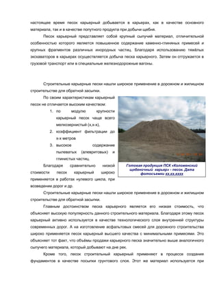настоящее время песок карьерный добывается в карьерах, как в качестве основного
материала, так и в качестве попутного продукта при добычи щебня.
      Песок карьерный представляет собой крупный сыпучий материал, отличительной
особенностью которого является повышенное содержание каменно-глиняных примесей и
крупных фрагментов различных инородных частиц. Благодаря использованию тяжёлых
экскаваторов в карьерах осуществляется добыча песка карьерного. Затем он отгружается в
грузовой транспорт или в специальные железнодорожные вагоны.




      Строительные карьерные пески нашли широкое применение в дорожном и жилищном
строительстве для обратной засыпки.
      По своим характеристикам карьерный
песок не отличается высоким качеством:
            1. по      модулю         крупности
              карьерный песок чаще всего
              мелкозернистый (х,х-х),
            2. коэффициент фильтрации до
              х-х метров
            3. высокое            содержание
              пылеватых     (алевритовых)    и
              глинистых частиц.
      Благодаря        сравнительно     низкой    Готовая продукция ПСК «Коломенский
                                                    щебеночный карьер» - песок. Дата
стоимости      песок     карьерный      широко           фотосъемки хх.хх.хххх
применяется в работах нулевого цикла, при
возведении дорог и др.
      Строительные карьерные пески нашли широкое применение в дорожном и жилищном
строительстве для обратной засыпки.
      Главным достоинством песка карьерного является его низкая стоимость, что
объясняет высокую популярность данного строительного материала. Благодаря этому песок
карьерный активно используется в качестве технологического слоя внутренней структуры
современных дорог. А на изготовление асфальтовых смесей для дорожного строительства
широко применяется песок карьерный высшего качества с минимальными примесями. Это
объясняет тот факт, что объёмы продажи карьерного песка значительно выше аналогичного
сыпучего материала, который добывают на дне рек.
      Кроме того, песок строительный карьерный применяют в процессе создания
фундаментов в качестве посыпки грунтового слоя. Этот же материал используется при
 