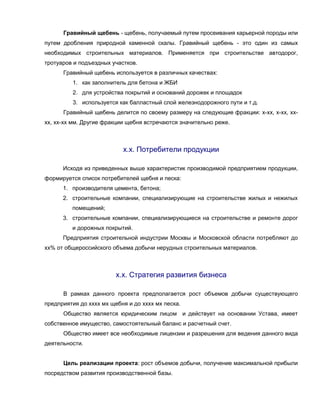 Гравийный щебень - щебень, получаемый путем просеивания карьерной породы или
путем дробления природной каменной скалы. Гравийный щебень - это один из самых
необходимых строительных материалов. Применяется при строительстве автодорог,
тротуаров и подъездных участков.
      Гравийный щебень используется в различных качествах:
         1. как заполнитель для бетона и ЖБИ
         2. для устройства покрытий и оснований дорожек и площадок
         3. используется как балластный слой железнодорожного пути и т.д.
      Гравийный щебень делится по своему размеру на следующие фракции: х-хх, х-хх, хх-
хх, хх-хх мм. Другие фракции щебня встречаются значительно реже.



                           х.х. Потребители продукции

      Исходя из приведенных выше характеристик производимой предприятием продукции,
формируется список потребителей щебня и песка:
      1. производителя цемента, бетона;
      2. строительные компании, специализирующие на строительстве жилых и нежилых
         помещений;
      3. строительные компании, специализирующиеся на строительстве и ремонте дорог
         и дорожных покрытий.
      Предприятия строительной индустрии Москвы и Московской области потребляют до
хх% от общероссийского объема добычи нерудных строительных материалов.



                         х.х. Стратегия развития бизнеса

      В рамках данного проекта предполагается рост объемов добычи существующего
предприятия до хххх мх щебня и до хххх мх песка.
      Общество является юридическим лицом и действует на основании Устава, имеет
собственное имущество, самостоятельный баланс и расчетный счет.
      Общество имеет все необходимые лицензии и разрешения для ведения данного вида
деятельности.


      Цель реализации проекта: рост объемов добычи, получение максимальной прибыли
посредством развития производственной базы.
 
