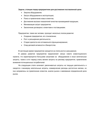 Задачи, стоящие перед предприятием для достижения поставленной цели:
               Закупка оборудования;
               Запуск оборудования в эксплуатацию;
               Поиск и привлечение новых клиентов;
               Достижение высоких показателей качества производимой продукции;
               Минимизация затрат предприятия;
               Заключение договоров с клиентами и поставщиками.


         Предприятие, также как человек, проходит несколько этапов развития:
               Создание предприятия, его становление;
               Рост и расширение деятельности;
               Стадия зрелости или оптимального функционирования;
               Спад деловой активности и банкротство.


         В настоящее время предприятие находится на этапе роста и расширения.
         В рамках развития предприятие предполагает запуск нового инвестиционного
проекта, что характеризуется большими затратами на оборудование и иные капитальные
затраты, также в этот период очень велики затраты на рекламу предприятия, привлечение
внимания потенциальных потребителей.
         На следующем этапе начинают увеличиваться затраты на текущую деятельность и
сводятся к минимуму капитальные затраты, коммерческие расходы достаточно велики, но
они направлены на привлечение клиентов, анализ рынка и завоевание определенной доли
рынка.
 