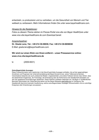 entwickeln, zu produzieren und zu vertreiben, um die Gesundheit von Mensch und Tier
weltweit zu verbessern. Mehr Informationen finden Sie unter www.bayerhealthcare.com.


Hinweis für die Redaktionen:
Fotos zu diesem Thema stehen im Presse-Portal viva.vita von Bayer HealthCare unter
www.viva.vita.bayerhealthcare.de zum Download bereit.


Ansprechpartner:
Dr. Gisela Lenz, Tel.: +49 214 30-58030, Fax: +49 214 30-9658030
E-Mail: gisela.lenz@bayerhealthcare.com


Wir sind nur einen Klick von Ihnen entfernt – unser Presseservice online:
www.viva.vita.bayerhealthcare.de


lz               (2009-0631)



Zukunftsgerichtete Aussagen
Diese Presseinformation kann bestimmte in die Zukunft gerichtete Aussagen enthalten, die auf den gegenwärtigen
Annahmen und Prognosen der Unternehmensleitung des Bayer-Konzerns bzw. seiner Teilkonzerne beruhen.
Verschiedene bekannte wie auch unbekannte Risiken, Ungewissheiten und andere Faktoren können dazu führen, dass
die tatsächlichen Ergebnisse, die Finanzlage, die Entwicklung oder die Performance der Gesellschaft wesentlich von
den hier gegebenen Einschätzungen abweichen. Diese Faktoren schließen diejenigen ein, die Bayer in veröffentlichten
Berichten beschrieben hat. Diese Berichte stehen auf der Bayer-Webseite www.bayer.de zur Verfügung. Die
Gesellschaft übernimmt keinerlei Verpflichtung, solche zukunftsgerichteten Aussagen fortzuschreiben und an zukünftige
Ereignisse oder Entwicklungen anzupassen.




                                                     - 4/4 -
 